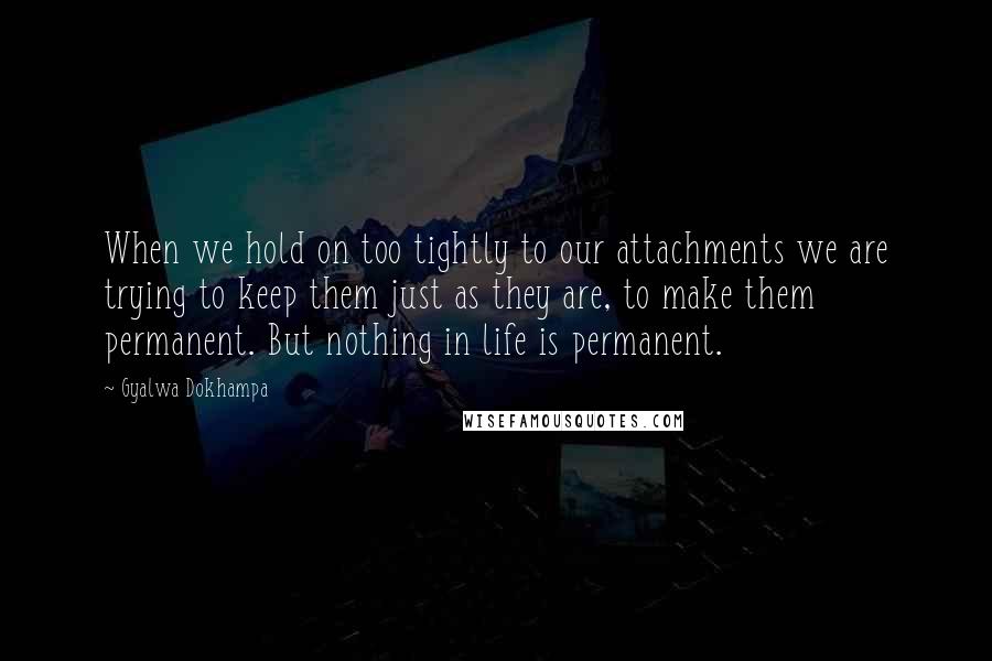 Gyalwa Dokhampa Quotes: When we hold on too tightly to our attachments we are trying to keep them just as they are, to make them permanent. But nothing in life is permanent.