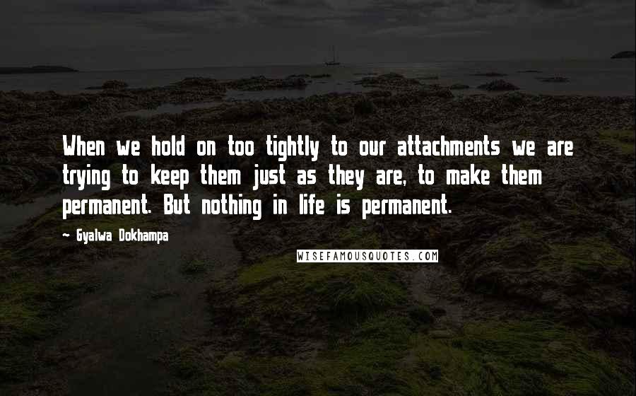 Gyalwa Dokhampa Quotes: When we hold on too tightly to our attachments we are trying to keep them just as they are, to make them permanent. But nothing in life is permanent.