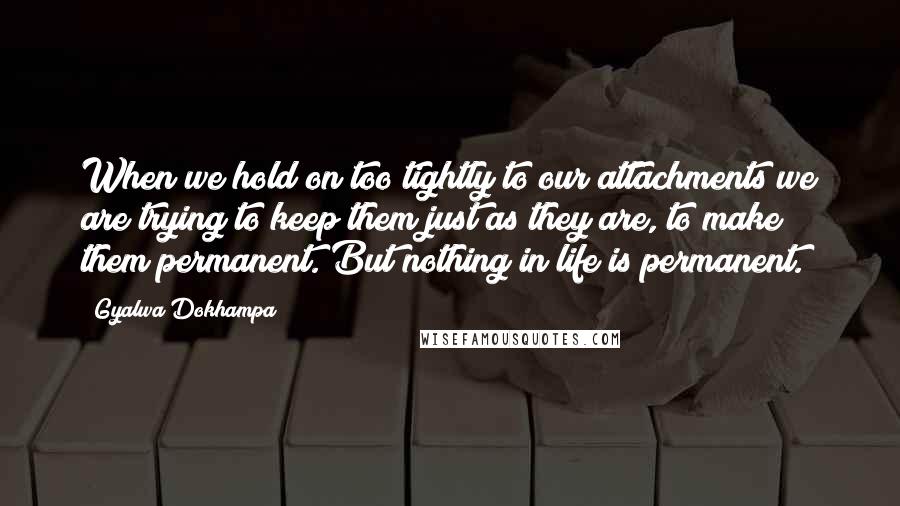 Gyalwa Dokhampa Quotes: When we hold on too tightly to our attachments we are trying to keep them just as they are, to make them permanent. But nothing in life is permanent.