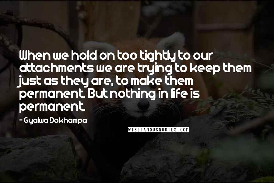 Gyalwa Dokhampa Quotes: When we hold on too tightly to our attachments we are trying to keep them just as they are, to make them permanent. But nothing in life is permanent.
