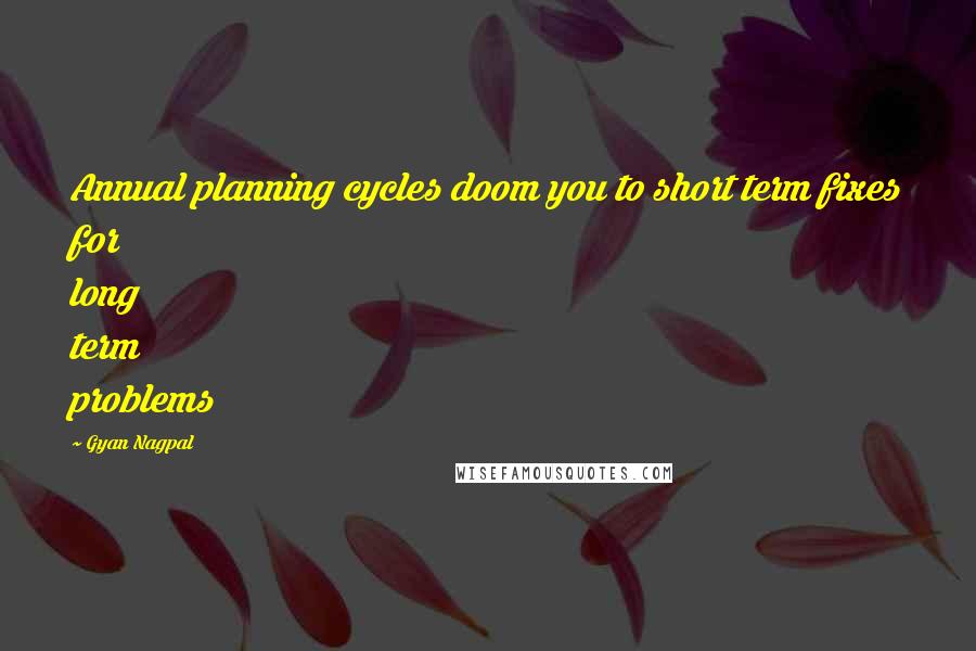 Gyan Nagpal Quotes: Annual planning cycles doom you to short term fixes for long term problems