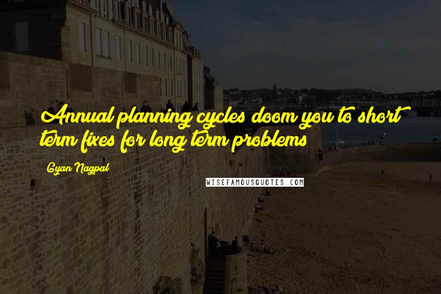 Gyan Nagpal Quotes: Annual planning cycles doom you to short term fixes for long term problems