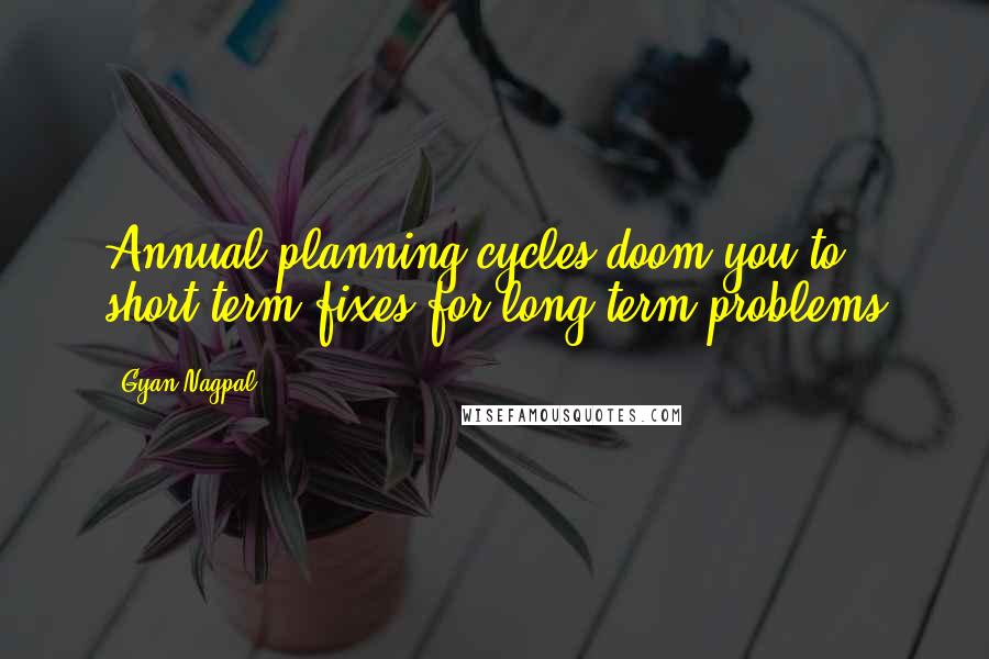 Gyan Nagpal Quotes: Annual planning cycles doom you to short term fixes for long term problems