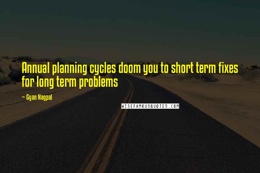 Gyan Nagpal Quotes: Annual planning cycles doom you to short term fixes for long term problems
