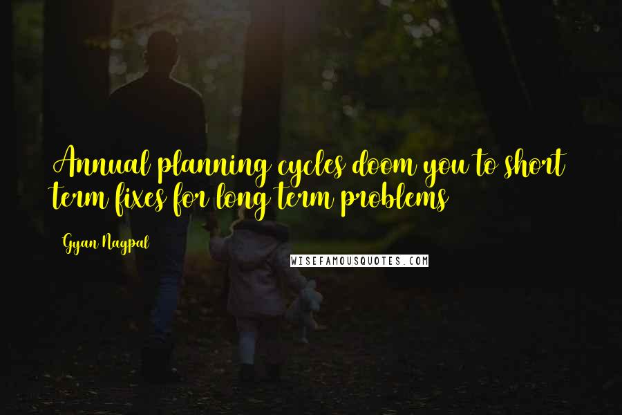 Gyan Nagpal Quotes: Annual planning cycles doom you to short term fixes for long term problems