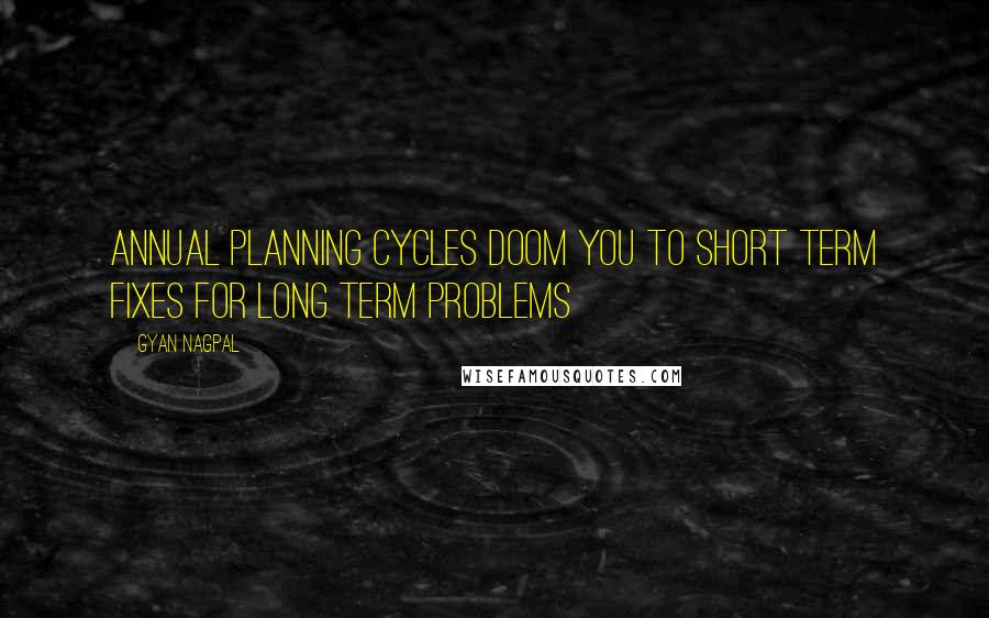 Gyan Nagpal Quotes: Annual planning cycles doom you to short term fixes for long term problems