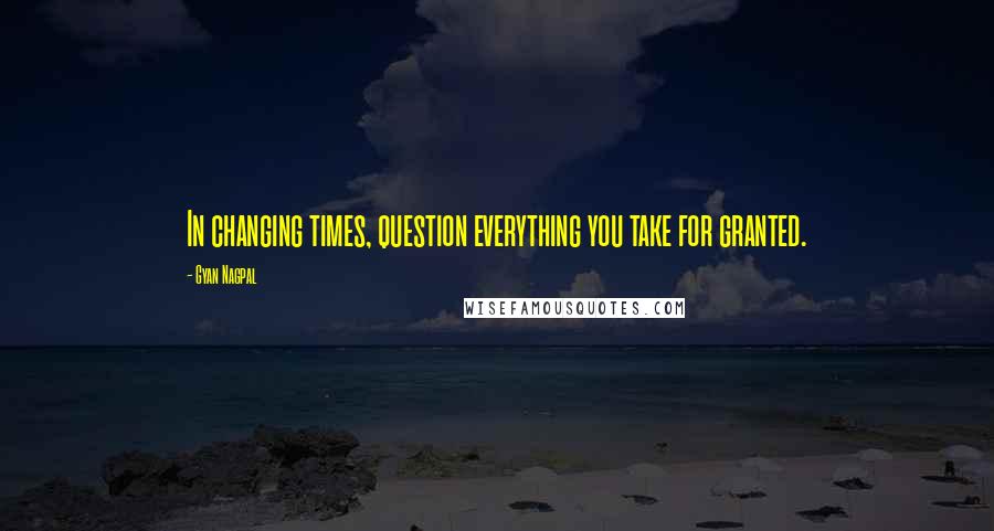 Gyan Nagpal Quotes: In changing times, question everything you take for granted.