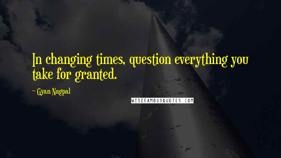 Gyan Nagpal Quotes: In changing times, question everything you take for granted.