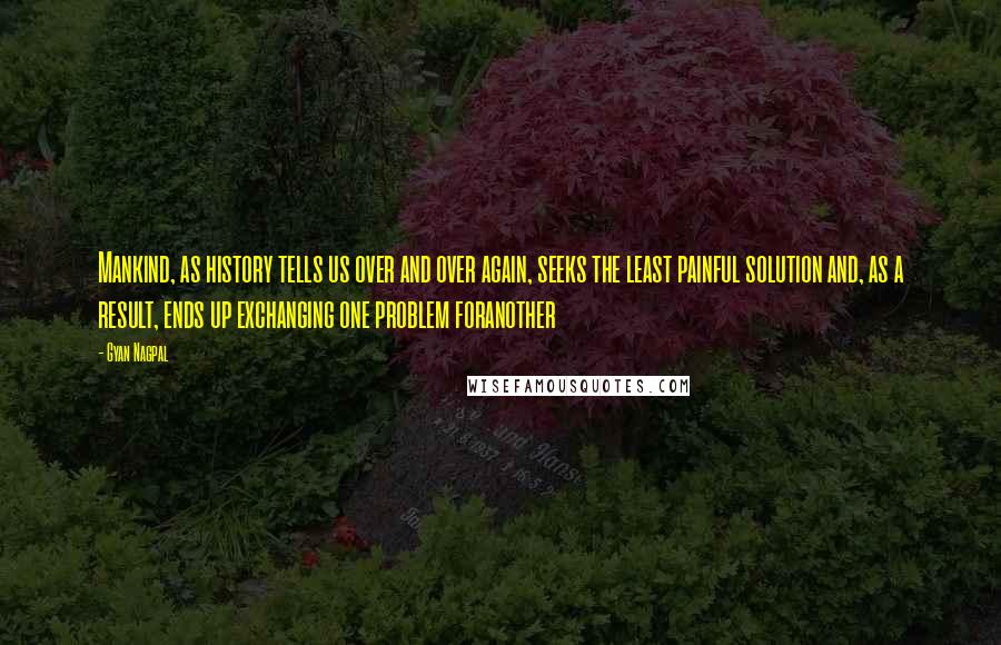 Gyan Nagpal Quotes: Mankind, as history tells us over and over again, seeks the least painful solution and, as a result, ends up exchanging one problem foranother