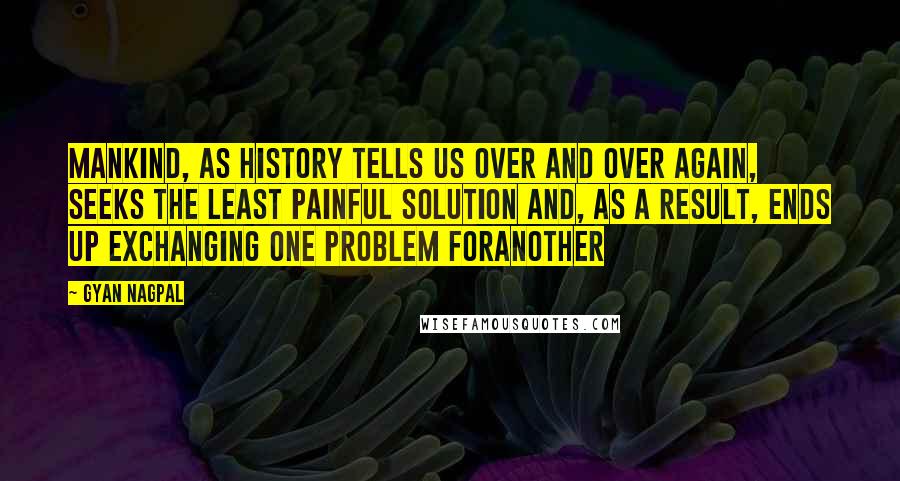 Gyan Nagpal Quotes: Mankind, as history tells us over and over again, seeks the least painful solution and, as a result, ends up exchanging one problem foranother