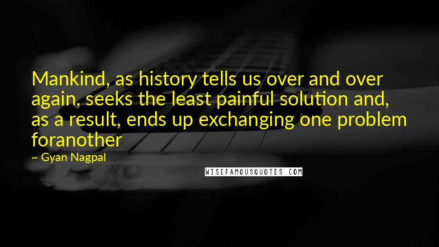 Gyan Nagpal Quotes: Mankind, as history tells us over and over again, seeks the least painful solution and, as a result, ends up exchanging one problem foranother