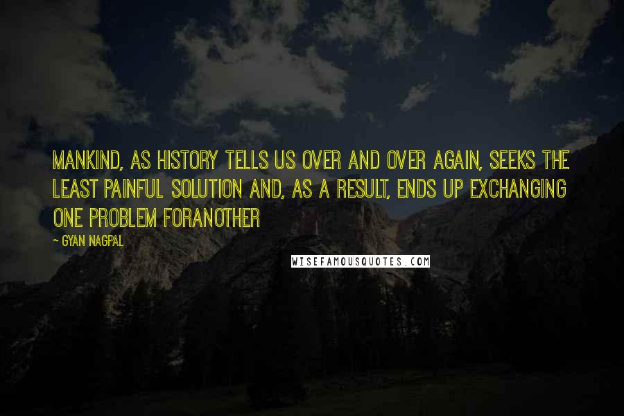 Gyan Nagpal Quotes: Mankind, as history tells us over and over again, seeks the least painful solution and, as a result, ends up exchanging one problem foranother