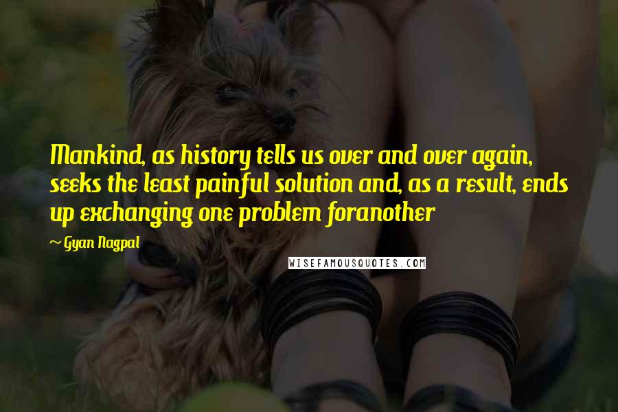 Gyan Nagpal Quotes: Mankind, as history tells us over and over again, seeks the least painful solution and, as a result, ends up exchanging one problem foranother