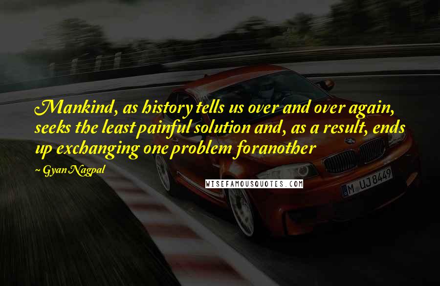 Gyan Nagpal Quotes: Mankind, as history tells us over and over again, seeks the least painful solution and, as a result, ends up exchanging one problem foranother