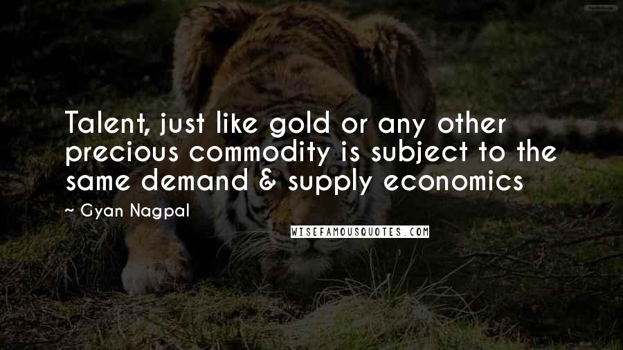 Gyan Nagpal Quotes: Talent, just like gold or any other precious commodity is subject to the same demand & supply economics