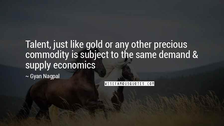Gyan Nagpal Quotes: Talent, just like gold or any other precious commodity is subject to the same demand & supply economics