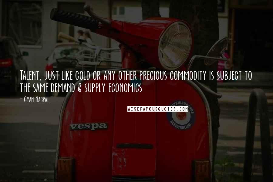 Gyan Nagpal Quotes: Talent, just like gold or any other precious commodity is subject to the same demand & supply economics