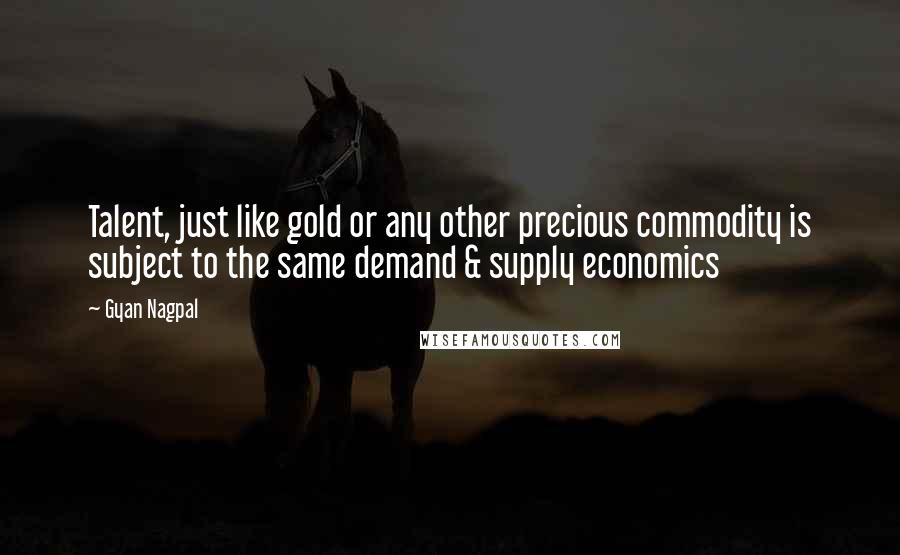 Gyan Nagpal Quotes: Talent, just like gold or any other precious commodity is subject to the same demand & supply economics