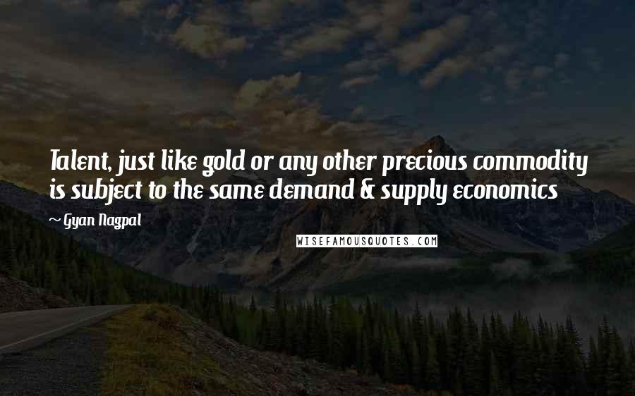 Gyan Nagpal Quotes: Talent, just like gold or any other precious commodity is subject to the same demand & supply economics
