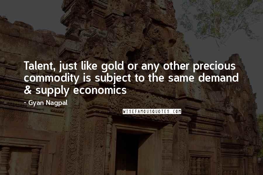 Gyan Nagpal Quotes: Talent, just like gold or any other precious commodity is subject to the same demand & supply economics