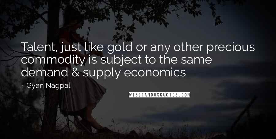 Gyan Nagpal Quotes: Talent, just like gold or any other precious commodity is subject to the same demand & supply economics