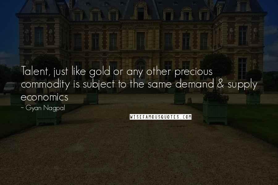 Gyan Nagpal Quotes: Talent, just like gold or any other precious commodity is subject to the same demand & supply economics