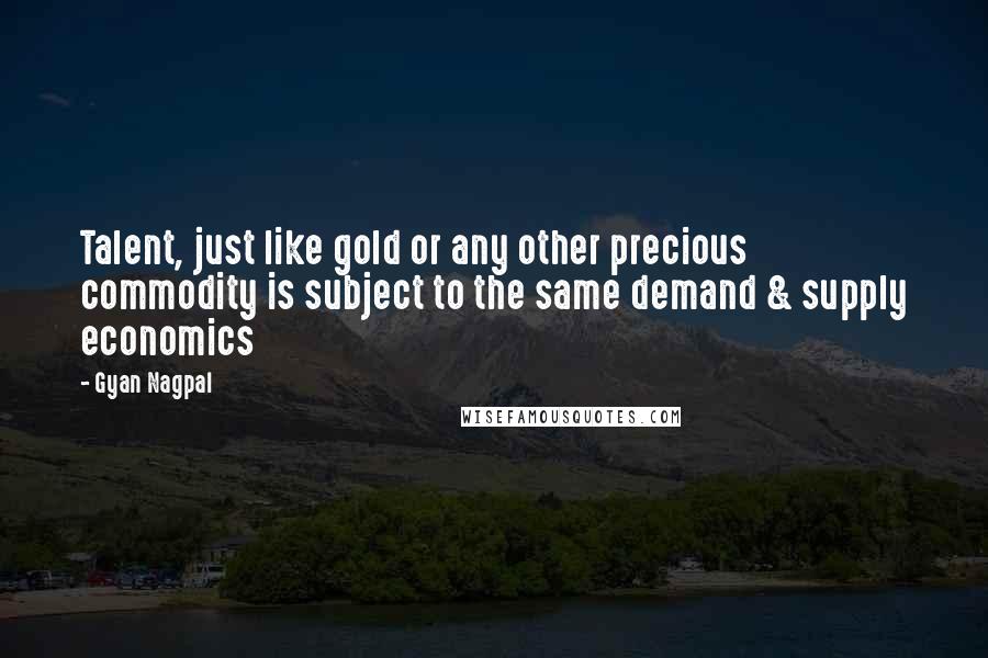 Gyan Nagpal Quotes: Talent, just like gold or any other precious commodity is subject to the same demand & supply economics