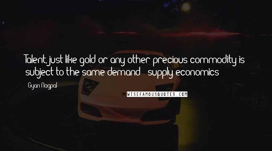 Gyan Nagpal Quotes: Talent, just like gold or any other precious commodity is subject to the same demand & supply economics