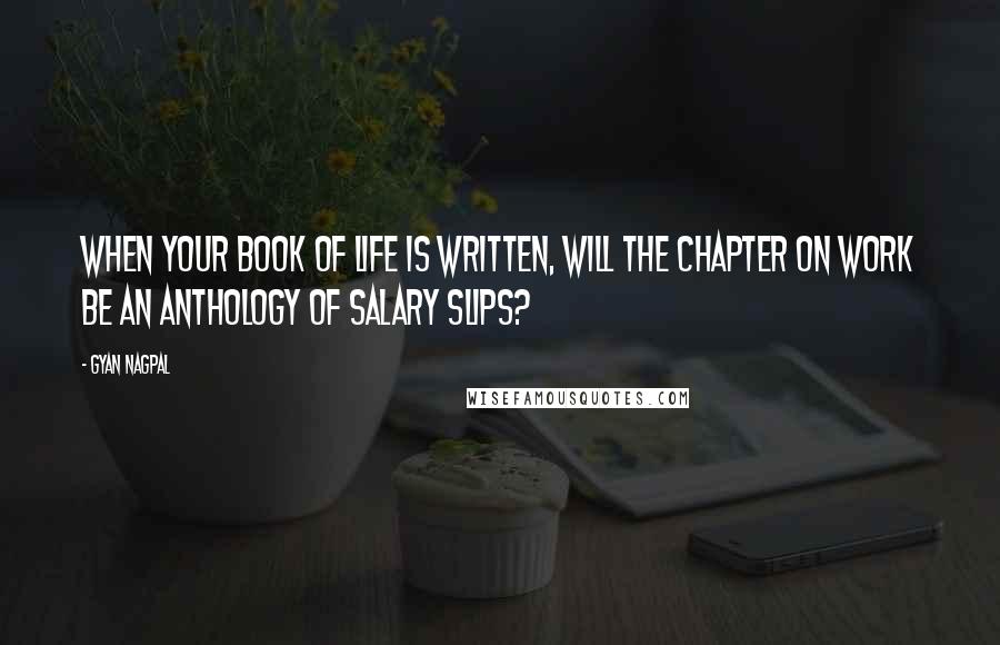 Gyan Nagpal Quotes: When your Book of Life is written, will the chapter on work be an anthology of salary slips?