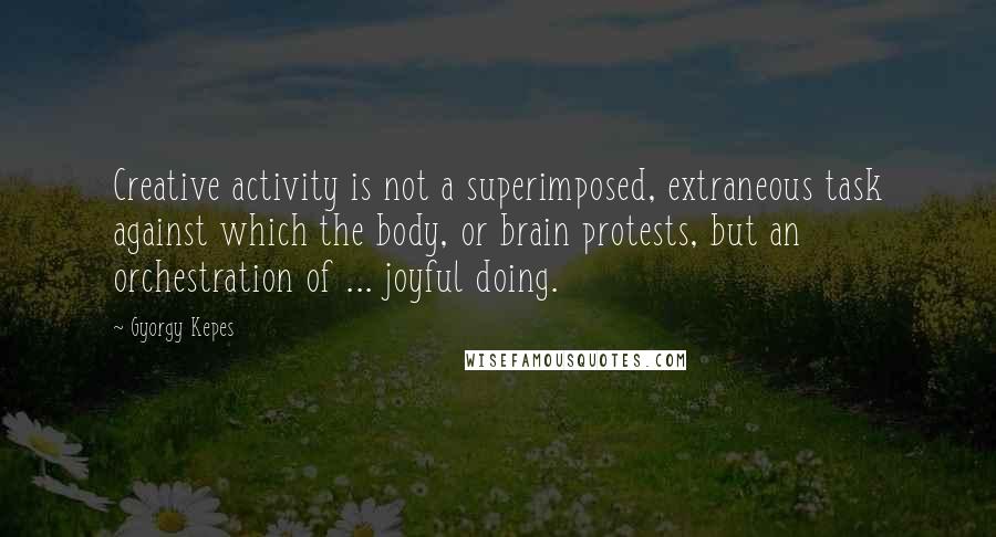 Gyorgy Kepes Quotes: Creative activity is not a superimposed, extraneous task against which the body, or brain protests, but an orchestration of ... joyful doing.