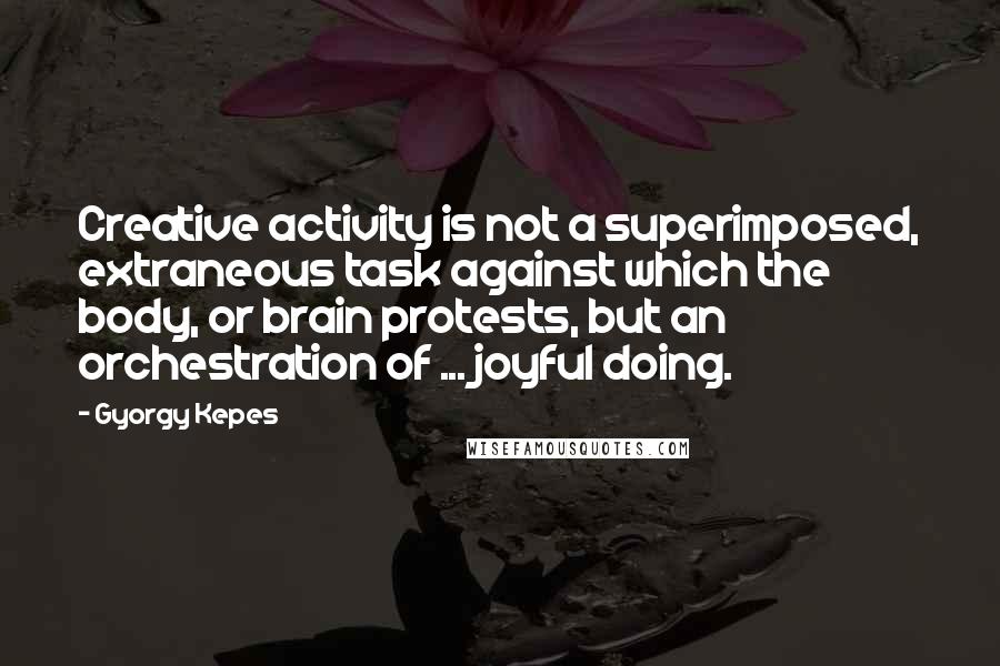 Gyorgy Kepes Quotes: Creative activity is not a superimposed, extraneous task against which the body, or brain protests, but an orchestration of ... joyful doing.