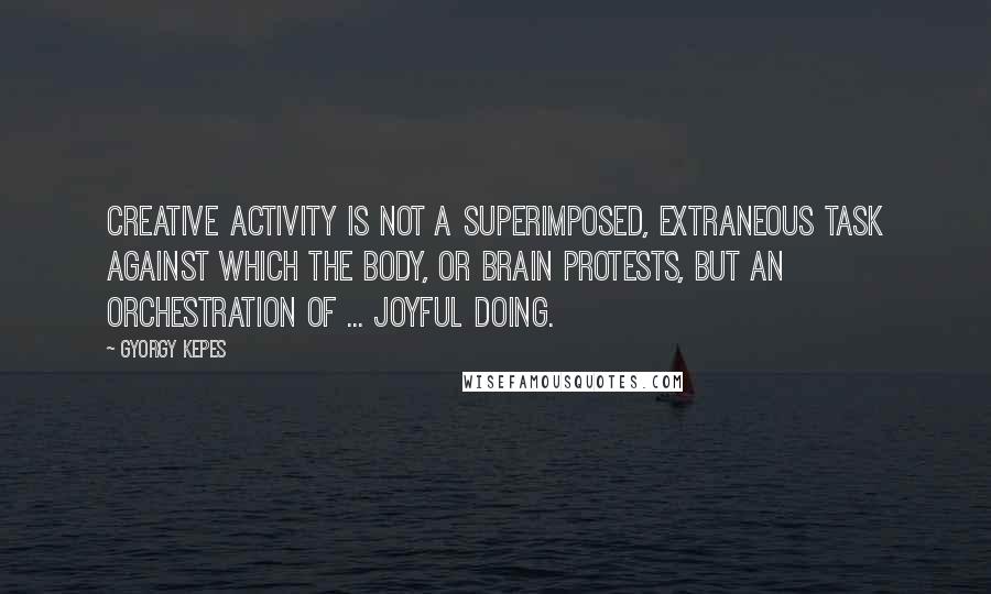 Gyorgy Kepes Quotes: Creative activity is not a superimposed, extraneous task against which the body, or brain protests, but an orchestration of ... joyful doing.