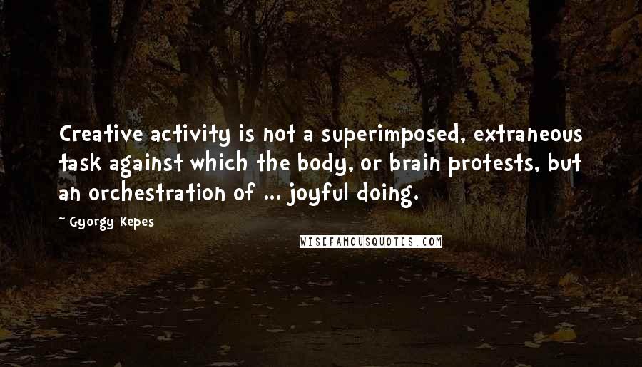 Gyorgy Kepes Quotes: Creative activity is not a superimposed, extraneous task against which the body, or brain protests, but an orchestration of ... joyful doing.