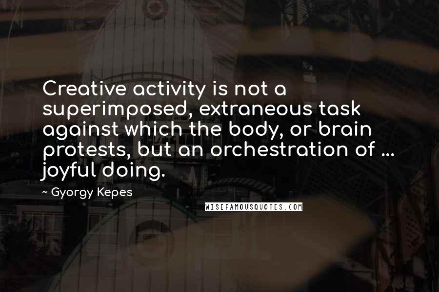Gyorgy Kepes Quotes: Creative activity is not a superimposed, extraneous task against which the body, or brain protests, but an orchestration of ... joyful doing.
