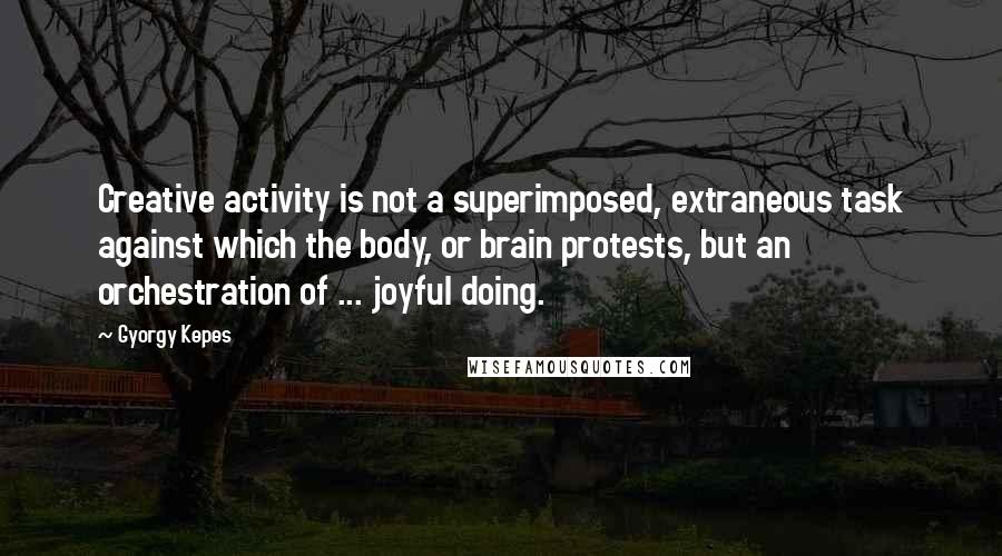 Gyorgy Kepes Quotes: Creative activity is not a superimposed, extraneous task against which the body, or brain protests, but an orchestration of ... joyful doing.