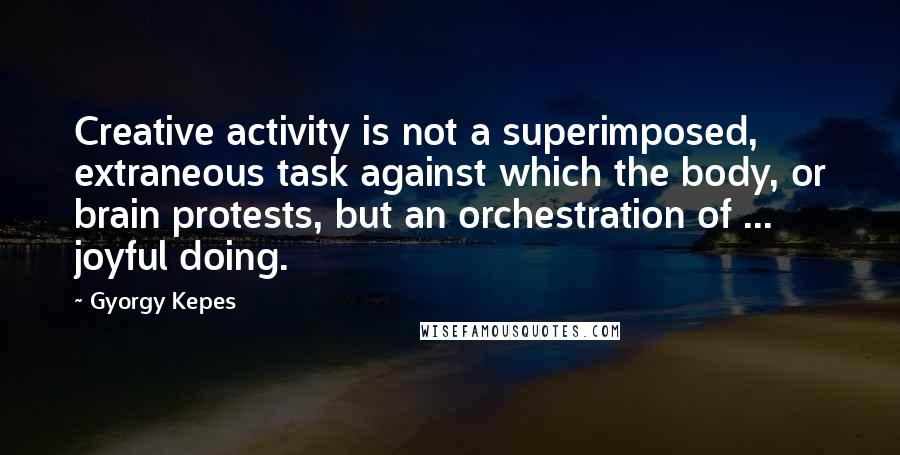 Gyorgy Kepes Quotes: Creative activity is not a superimposed, extraneous task against which the body, or brain protests, but an orchestration of ... joyful doing.