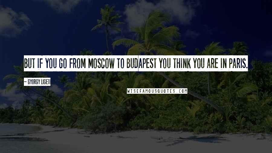 Gyorgy Ligeti Quotes: But if you go from Moscow to Budapest you think you are in Paris.