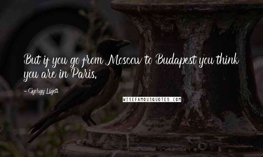 Gyorgy Ligeti Quotes: But if you go from Moscow to Budapest you think you are in Paris.