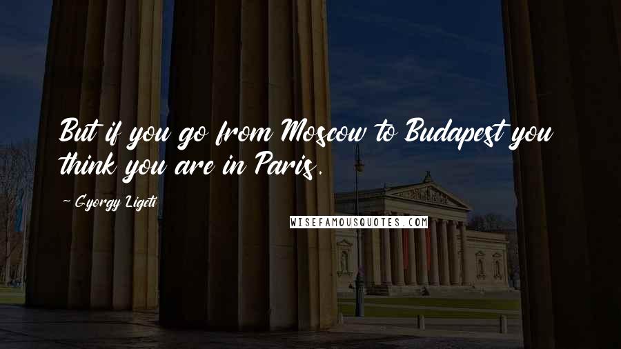 Gyorgy Ligeti Quotes: But if you go from Moscow to Budapest you think you are in Paris.