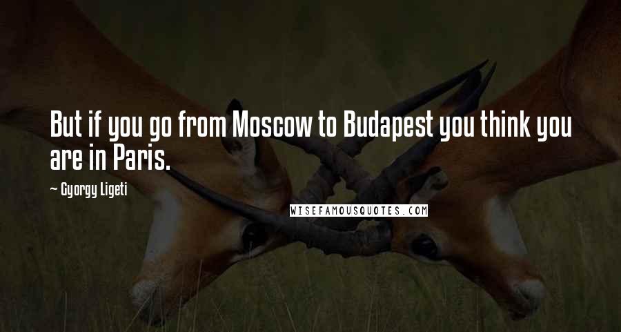 Gyorgy Ligeti Quotes: But if you go from Moscow to Budapest you think you are in Paris.