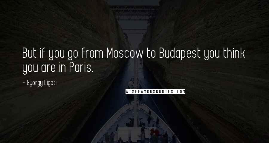 Gyorgy Ligeti Quotes: But if you go from Moscow to Budapest you think you are in Paris.