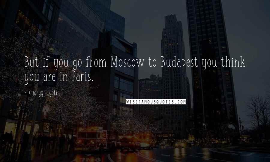 Gyorgy Ligeti Quotes: But if you go from Moscow to Budapest you think you are in Paris.