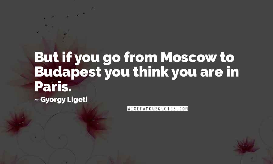 Gyorgy Ligeti Quotes: But if you go from Moscow to Budapest you think you are in Paris.