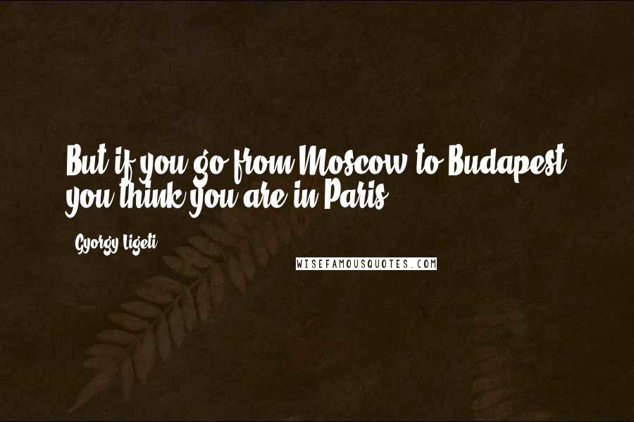 Gyorgy Ligeti Quotes: But if you go from Moscow to Budapest you think you are in Paris.