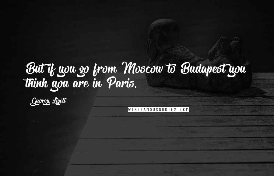 Gyorgy Ligeti Quotes: But if you go from Moscow to Budapest you think you are in Paris.