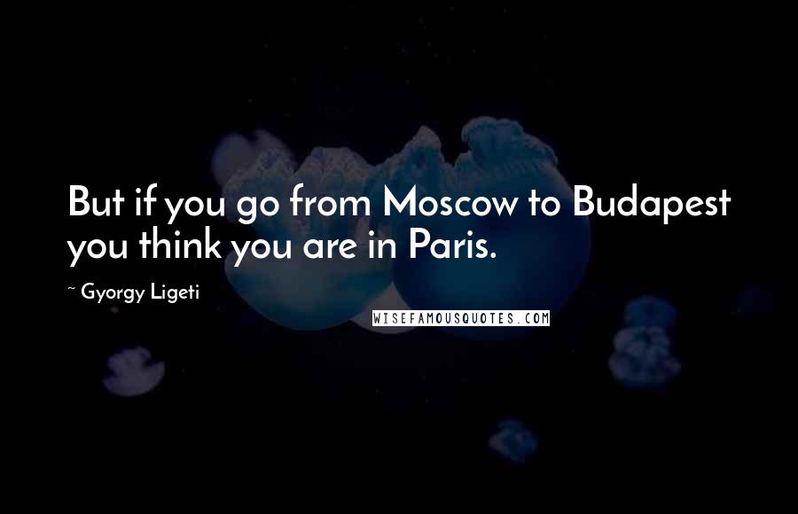 Gyorgy Ligeti Quotes: But if you go from Moscow to Budapest you think you are in Paris.