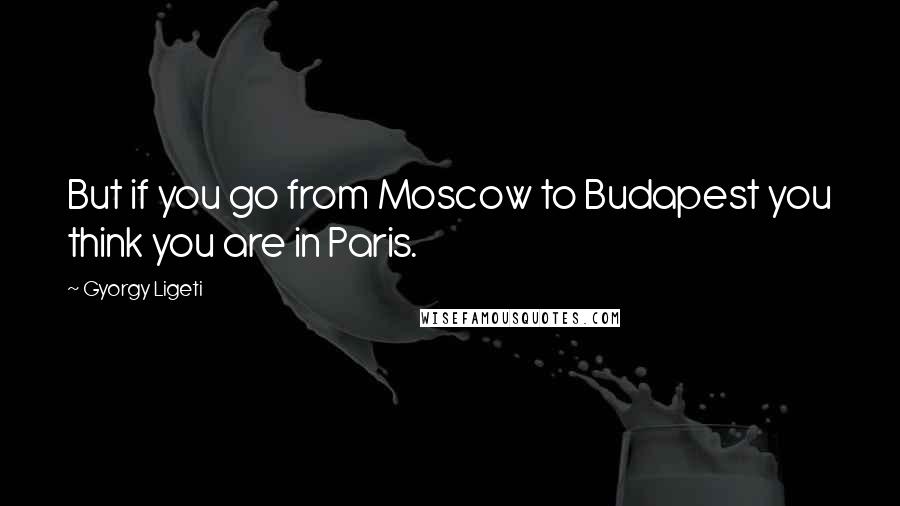 Gyorgy Ligeti Quotes: But if you go from Moscow to Budapest you think you are in Paris.