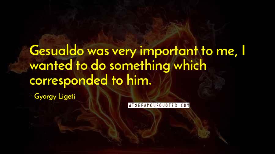 Gyorgy Ligeti Quotes: Gesualdo was very important to me, I wanted to do something which corresponded to him.