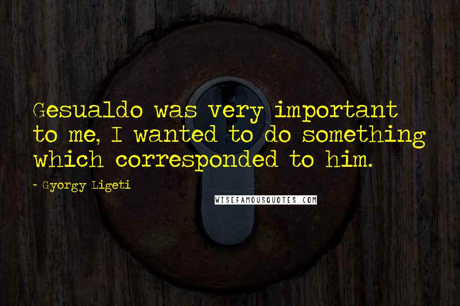Gyorgy Ligeti Quotes: Gesualdo was very important to me, I wanted to do something which corresponded to him.