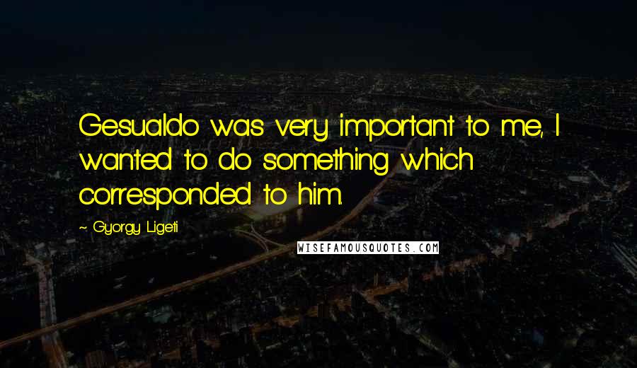 Gyorgy Ligeti Quotes: Gesualdo was very important to me, I wanted to do something which corresponded to him.